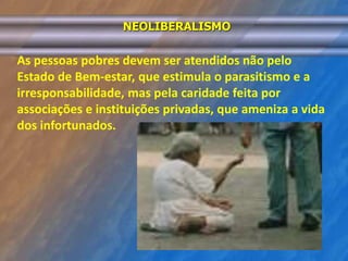NEOLIBERALISMO 
As pessoas pobres devem ser atendidos não pelo 
Estado de Bem-estar, que estimula o parasitismo e a 
irresponsabilidade, mas pela caridade feita por 
associações e instituições privadas, que ameniza a vida 
dos infortunados. 
 