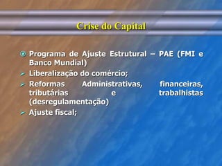 Crise do Capital 
 Programa de Ajuste Estrutural – PAE (FMI e 
Banco Mundial) 
 Liberalização do comércio; 
 Reformas Administrativas, financeiras, 
tributárias e trabalhistas 
(desregulamentação) 
 Ajuste fiscal; 
 