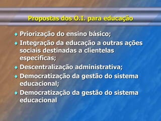 Propostas dos O.I. para educação 
 Priorização do ensino básico; 
 Integração da educação a outras ações 
sociais destinadas a clientelas 
específicas; 
 Descentralização administrativa; 
 Democratização da gestão do sistema 
educacional; 
 Democratização da gestão do sistema 
educacional 
 