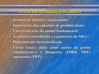 A reforma da educação brasileira 
 gradativas, difusas e segmentadas 
 Importação dos conceitos de produtividade; 
 Universalização do ensino fundamental; 
 Avaliação centralizada e regulatória do MEC; 
 Planejamento descentralizado 
 Escola básica eleita como núcleo da gestão 
administrativa e financeira (PDDE, PDE) 
autonomia (PPP) 
 