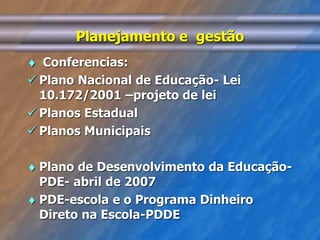 Planejamento e gestão 
 Conferencias: 
 Plano Nacional de Educação- Lei 
10.172/2001 –projeto de lei 
 Planos Estadual 
 Planos Municipais 
 Plano de Desenvolvimento da Educação- 
PDE- abril de 2007 
 PDE-escola e o Programa Dinheiro 
Direto na Escola-PDDE 
 