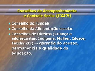 Conselhos de Acompanhamento 
e Controle Social (CACS) 
 Conselho do Fundeb 
 Conselho da Alimentação escolar 
 Conselhos de Direitos (Criança e 
adolescentes, Indígena, Mulher, Idosos, 
Tutelar etc) → garantia do acesso, 
permanência e qualidade da 
educação. 
 