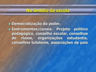 No âmbito da escola 
 Democratização do poder. 
 Instrumentos/canais: Projeto político 
pedagógico, conselho escolar, conselhos 
de classe, organizações estudantis, 
conselhos tutelares, associações de pais 
. 
 