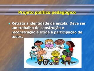 Projeto político pedagógico 
 Retrata a identidade da escola. Deve ser 
um trabalho de construção e 
reconstrução e exige a participação de 
todos. 
 