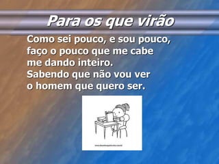 Para os que virão 
Como sei pouco, e sou pouco, 
faço o pouco que me cabe 
me dando inteiro. 
Sabendo que não vou ver 
o homem que quero ser. 
 