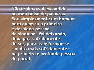 Não tenho o sol escondido 
no meu bolso de palavras. 
Sou simplesmente um homem 
para quem já a primeira 
e desolada pessoa 
do singular - foi deixando, 
devagar, sofridamente 
de ser, para transformar-se 
- muito mais sofridamente - 
na primeira e profunda pessoa 
do plural. 
 