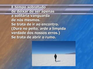 É tempo sobretudo 
de deixar de ser apenas 
a solitária vanguarda 
de nós mesmos. 
Se trata de ir ao encontro. 
(Dura no peito, arde a límpida 
verdade dos nossos erros.) 
Se trata de abrir o rumo. 
 