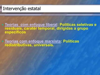 Intervenção estatal 
 Teorias com enfoque liberal: Politicas seletivas e 
residuais, caratér temporal, dirigidas a grupo 
específicos 
 Teorias com enfoque marxista: Políticas 
redistributivas, universais. 
 