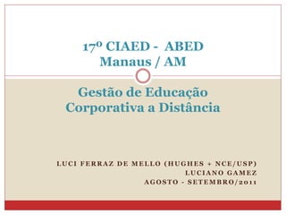 17º CIAED - ABED
        Manaus / AM

  Gestão de Educação
 Corporativa a Distância



LUCI FERRAZ DE MELLO (HUGHES + NCE/USP)
                         LUCIANO GAMEZ
                 AGOSTO - SETEMBRO/2011
 