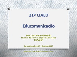 21º CIAED
Educomunicação
Msc. Luci Ferraz de Mello
Núcleo de Comunicação e Educação
ECA/USP
Bento Gonçalves/RS - Outubro/2015
(Revisado / Atualizado em Nov/2017)
 