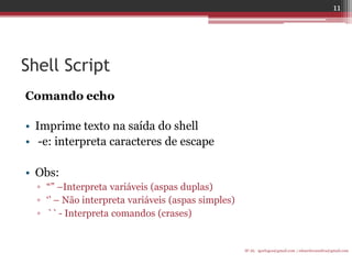 Shell Script 
Comando echo 
•Imprime texto na saída do shell 
• -e: interpreta caracteres de escape 
•Obs: 
▫“” –Interpreta variáveis (aspas duplas) 
▫„‟ – Não interpreta variáveis (aspas simples) 
▫`` - Interpreta comandos (crases) 
IF-AL igorlogos@gmail.com | eduardovansilva@gmail.com 
11  