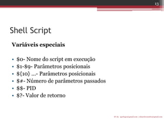 Shell Script 
Variáveis especiais 
•$0- Nome do script em execução 
•$1-$9- Parâmetros posicionais 
•${10} ...- Parâmetros posicionais 
•$#- Número de parâmetros passados 
•$$- PID 
•$?- Valor de retorno 
IF-AL igorlogos@gmail.com | eduardovansilva@gmail.com 
13  