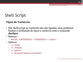 Shell Script 
Tipos de Variáveis 
•Em shell-script as variáveis não são tipadas, mas podemos limitar a atribuição de tipos a variáveis com o comando declare 
•Sintaxe: 
▫declare <OPTION(S)> <VARIABLE>=<value> 
•Options: 
▫-a : Array 
▫-f : Função 
▫-i : Inteiro 
▫-r : Somente leitura (constante) 
IF-AL igorlogos@gmail.com | eduardovansilva@gmail.com 
14  