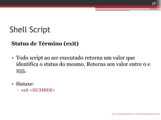 Shell Script 
Status de Término (exit) 
•Todo script ao ser executado retorna um valor que identifica o status do mesmo. Retorna um valor entre 0 e 255. 
•Sintaxe: 
▫exit <NUMBER> 
IF-AL igorlogos@gmail.com | eduardovansilva@gmail.com 
18  