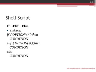 Shell Script 
If...Elif...Else 
•Sintaxe: 
if [ OPTION(s) ];then 
CONDITION 
elif [ OPTION(s) ];then 
CONDITION 
else 
CONDITION 
IF-AL igorlogos@gmail.com | eduardovansilva@gmail.com 
22  