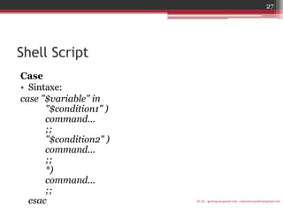 Shell Script 
Case 
•Sintaxe: 
case "$variable" in "$condition1" ) command... ;; "$condition2" ) command... ;; *) command... ;; esac 
IF-AL igorlogos@gmail.com | eduardovansilva@gmail.com 
27  