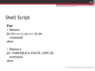 Shell Script 
For 
•Sintaxe: 
for (( c=1; c<=5; c++ )); do 
command 
done 
•Sintaxe 2 
for VARIABLE in VALUE_LIST; do 
command 
done 
IF-AL igorlogos@gmail.com | eduardovansilva@gmail.com 
29  