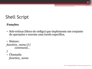 Shell Script 
Funções 
•Sub-rotinas (bloco de código) que implementa um conjunto de operações e executa uma tarefa específica. 
•Sintaxe: 
function_name () { command... 
} 
•Chamada: 
function_name 
IF-AL igorlogos@gmail.com | eduardovansilva@gmail.com 
31  