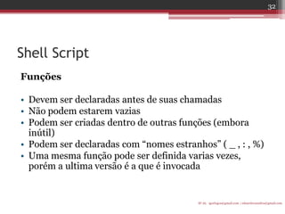 Shell Script 
Funções 
•Devem ser declaradas antes de suas chamadas 
•Não podem estarem vazias 
•Podem ser criadas dentro de outras funções (embora inútil) 
•Podem ser declaradas com “nomes estranhos” ( _ , : , %) 
•Uma mesma função pode ser definida varias vezes, porém a ultima versão é a que é invocada 
IF-AL igorlogos@gmail.com | eduardovansilva@gmail.com 
32  
