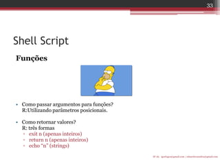 Shell Script 
Funções 
•Como passar argumentos para funções? 
R:Utilizando parâmetros posicionais. 
•Como retornar valores? 
R: três formas 
▫exit n (apenas inteiros) 
▫return n (apenas inteiros) 
▫echo “n” (strings) 
IF-AL igorlogos@gmail.com | eduardovansilva@gmail.com 
33  