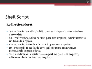 Shell Script 
Redirecionadores 
•> - redireciona saída padrão para um arquivo, removendo-o caso exista. 
•>>- redireciona saída padrão para um arquivo, adicionando-a no final do arquivo. 
•< - redireciona a entrada padrão para um arquivo 
•2>- redireciona saída de erro padrão para um arquivo, removendo-o caso exista. 
•2>> - redireciona saída de erro padrão para um arquivo, adicionando-a no final do arquivo. 
IF-AL igorlogos@gmail.com | eduardovansilva@gmail.com 
36  