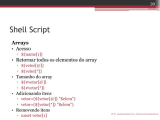 Shell Script 
Arrays 
•Acesso 
▫${name[1]} 
•Retornar todos os elementos do array 
▫${vetor[@]} 
▫${vetor[*]} 
•Tamanho do array 
▫${#vetor[@]} 
▫${#vetor[*]} 
•Adicionando itens 
▫vetor=(${vetor[@]} "$elem") 
▫vetor=(${vetor[*]} "$elem") 
•Removendo itens 
▫unset vetor[1] 
IF-AL igorlogos@gmail.com | eduardovansilva@gmail.com 
39  