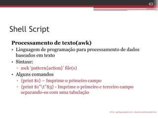 Shell Script 
Processamento de texto(awk) 
•Linguagem de programação para processamento de dados baseados em texto 
•Sintaxe: 
▫awk „pattern{action}‟ file(s) 
•Alguns comandos 
▫{print $1} – Imprime o primeiro campo 
▫{print $1”t”$3} - Imprime o primeiro e terceiro campo separando-os com uma tabulação 
IF-AL igorlogos@gmail.com | eduardovansilva@gmail.com 
43  