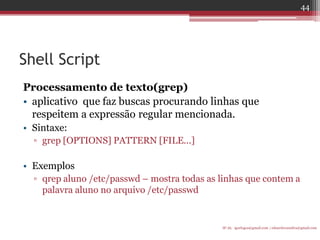 Shell Script 
Processamento de texto(grep) 
•aplicativo que faz buscas procurando linhas que respeitem a expressão regular mencionada. 
•Sintaxe: 
▫grep [OPTIONS] PATTERN [FILE...] 
•Exemplos 
▫qrep aluno /etc/passwd – mostra todas as linhas que contem a palavra aluno no arquivo /etc/passwd 
IF-AL igorlogos@gmail.com | eduardovansilva@gmail.com 
44  
