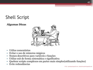 Shell Script 
Algumas Dicas 
•Utilize comentários 
•Evitar o uso de números mágicos 
•Nomes descritivos para variáveis e funções 
•Utilize exit de forma sistemática e significativa 
•Quebrar scripts complexos em partes mais simples(utilizando funções) 
•Evite redundâncias 
IF-AL igorlogos@gmail.com | eduardovansilva@gmail.com 
45  