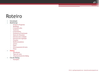 Roteiro 
•Introdução 
•Shell Script 
▫Primeiro Programa 
▫SheBang! 
▫Comando echo 
▫Variáveis 
▫Comentários 
▫Parâmetros Posicionais 
▫Status de Términio 
▫Estrutura de condição 
▫Estrutura de repetição 
▫Funções 
▫Redirecionadores 
▫Arrays 
▫Pipes 
▫Processamento de texto 
▫Dicas 
•Dialog; 
▫Introdução 
▫Tipos de caixa 
▫ Funcionamento do dialog 
•Uso do Dialog; 
▫Exemplos 
IF-AL igorlogos@gmail.com | eduardovansilva@gmail.com 
46  