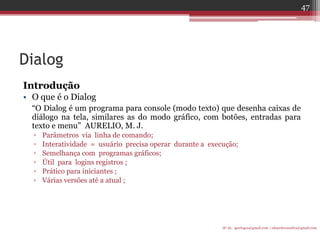 Dialog 
Introdução 
•O que é o Dialog 
“O Dialog é um programa para console (modo texto) que desenha caixas de diálogo na tela, similares as do modo gráfico, com botões, entradas para texto e menu” AURELIO, M. J. 
▫Parâmetros via linha de comando; 
▫Interatividade = usuário precisa operar durante a execução; 
▫Semelhança com programas gráficos; 
▫Útil para logins registros ; 
▫Prático para iniciantes ; 
▫Várias versões até a atual ; 
IF-AL igorlogos@gmail.com | eduardovansilva@gmail.com 
47  