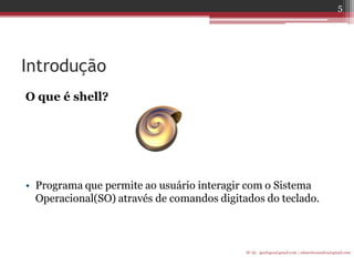 Introdução 
O que é shell? 
•Programa que permite ao usuário interagir com o Sistema Operacional(SO) através de comandos digitados do teclado. 
IF-AL igorlogos@gmail.com | eduardovansilva@gmail.com 
5  