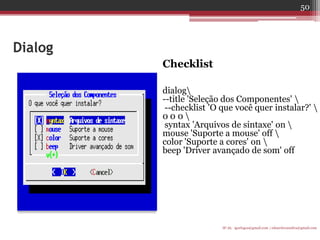 Dialog 
Checklist 
dialog 
--title 'Seleção dos Componentes'  
--checklist 'O que você quer instalar?'  0 0 0  
syntax 'Arquivos de sintaxe' on  mouse 'Suporte a mouse' off  
color 'Suporte a cores' on  
beep 'Driver avançado de som' off 
IF-AL igorlogos@gmail.com | eduardovansilva@gmail.com 
50  