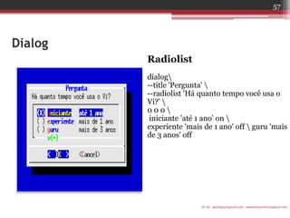 Dialog 
Radiolist 
dialog 
--title 'Pergunta'  
--radiolist 'Há quanto tempo você usa o Vi?'  
0 0 0  
iniciante 'até 1 ano' on  
experiente 'mais de 1 ano' off  guru 'mais de 3 anos' off 
IF-AL igorlogos@gmail.com | eduardovansilva@gmail.com 
57  