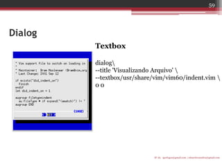 Dialog 
Textbox 
dialog 
--title 'Visualizando Arquivo'  
--textbox/usr/share/vim/vim60/indent.vim  
0 0 
IF-AL igorlogos@gmail.com | eduardovansilva@gmail.com 
59  