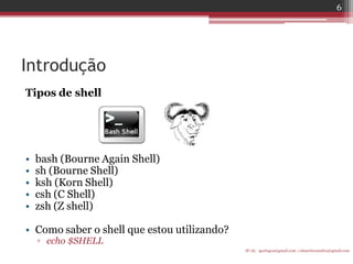 Introdução 
Tipos de shell 
•bash (Bourne Again Shell) 
•sh (Bourne Shell) 
•ksh (Korn Shell) 
•csh (C Shell) 
•zsh (Z shell) 
•Como saber o shell que estou utilizando? 
▫echo $SHELL 
IF-AL igorlogos@gmail.com | eduardovansilva@gmail.com 
6  