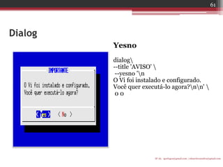 Dialog 
Yesno 
dialog 
--title 'AVISO'  
--yesno 'n 
O Vi foi instalado e configurado. 
Você quer executá-lo agora?nn'  
0 0 
IF-AL igorlogos@gmail.com | eduardovansilva@gmail.com 
61  