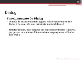 Dialog 
Funcionamento do Dialog 
•Os tipos de caixa apresentam alguma idéia de como funciona o Dialog ? De quais são suas principais funcionalidades ? 
•Simples de usar , pode assustar um pouco nas primeiras tentativas, por possuir uma sintaxe diferente de outros programas utilizados pelo shell ; 
IF-AL igorlogos@gmail.com | eduardovansilva@gmail.com 
62  