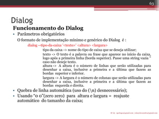 Dialog 
Funcionamento do Dialog 
•Parâmetros obrigatórios 
O formato de implementação mínimo e genérico do Dialog é : 
dialog --tipo-da-caixa '<texto>' <altura> <largura> 
tipo da caixa -> nome do tipo de caixa que se deseja utilizar; 
texto -> O texto é a palavra ou frase que aparece no início da caixa, logo após a primeira linha (borda superior). Passe uma string vazia '' caso não deseje texto. altura -> A altura é o número de linhas que serão utilizadas para desenhar a caixa, inclusive a primeira e a última que fazem as bordas superior e inferior. 
largura -> A largura é o número de colunas que serão utilizadas para desenhar a caixa, inclusive a primeira e a última que fazem as bordas esquerda e direita. 
•Quebra de linha automática (uso do (n) desnecessário); 
•Usando “0 0”(zero zero) para altura e largura = reajuste automático do tamanho da caixa; 
IF-AL igorlogos@gmail.com | eduardovansilva@gmail.com 
63  