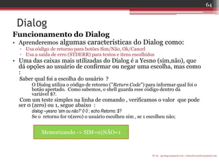 Dialog 
Funcionamento do Dialog 
•Aprenderemos algumas características do Dialog como: 
▫Usa código de retorno para botões Sim/Não, Ok/Cancel 
▫Usa a saída de erro (STDERR) para textos e itens escolhidos 
•Uma das caixas mais utilizadas do Dialog é a Yesno (sim,não), que dá opções ao usuário de confirmar ou negar uma escolha, mas como : 
Saber qual foi a escolha do usuário ? 
O Dialog utiliza o código de retorno ("Return Code") para informar qual foi o botão apertado. Como sabemos, o shell guarda esse código dentro da variável $?. 
Com um teste simples na linha de comando , verificamos o valor que pode ser 0 (zero) ou 1, segue abaixo : 
dialog --yesno 'sim ou não?' 0 0 ; echo Retorno: $? 
Se o retorno for 0(zero) o usuário escolheu sim , se 1 escolheu não; 
IF-AL igorlogos@gmail.com | eduardovansilva@gmail.com 
64 
Memorizando -> SIM=0|NÃO=1  