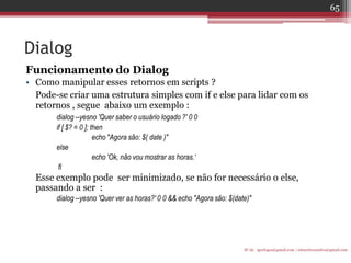 Dialog 
Funcionamento do Dialog 
•Como manipular esses retornos em scripts ? 
Pode-se criar uma estrutura simples com if e else para lidar com os retornos , segue abaixo um exemplo : 
dialog --yesno 'Quer saber o usuário logado ?' 0 0 
if [ $? = 0 ]; then 
echo "Agora são: $( date )" 
else 
echo 'Ok, não vou mostrar as horas.‘ 
fi 
Esse exemplo pode ser minimizado, se não for necessário o else, passando a ser : 
dialog --yesno 'Quer ver as horas?' 0 0 && echo "Agora são: $(date)" 
IF-AL igorlogos@gmail.com | eduardovansilva@gmail.com 
65  