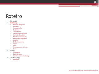 Roteiro 
•Introdução 
•Shell Script 
▫Primeiro Programa 
▫SheBang! 
▫Comando echo 
▫Variáveis 
▫Comentários 
▫Parâmetros Posicionais 
▫Status de Términio 
▫Estrutura de condição 
▫Estrutura de repetição 
▫Funções 
▫Redirecionadores 
▫Arrays 
▫Pipes 
▫Processamento de texto 
▫Dicas 
•Dialog; 
▫Introdução 
▫Tipos de caixa 
▫ Funcionamento do dialog 
•Uso do Dialog; 
▫Exemplos 
IF-AL igorlogos@gmail.com | eduardovansilva@gmail.com 
8  