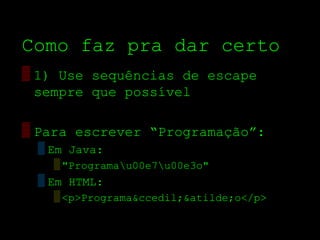 Como faz pra dar certo
▒ 1) Use sequências de escape
  sempre que possível

▒ Para escrever “Programação”:
 ▒ Em Java:
   ▒ "Programau00e7u00e3o"
 ▒ Em HTML:
   ▒ <p>Programa&ccedil;&atilde;o</p>
 