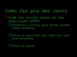 Como faz pra dar certo
▒ Você vai enviar texto em uma
  requisição HTTP?
 ▒ Converta a string para bytes usando
   algum encoding

 ▒ Avise ao servidor que você vai usar
   esse encoding

 ▒ Envie os bytes
 