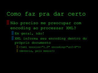 Como faz pra dar certo
▒ Não preciso me preocupar com
  encoding ao processar XML?
 ▒ Em geral, não!
 ▒ XML informa seu encoding dentro do
   próprio documento
   ▒ <?xml version="1.0" encoding="utf­8"?>
   ▒ (deveria, pelo menos!)
 