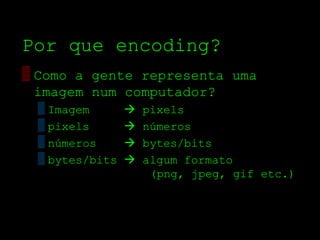 Por que encoding?
▒ Como a gente representa uma
  imagem num computador?
 ▒ Imagem          pixels
 ▒ pixels          números
 ▒ números         bytes/bits
 ▒ bytes/bits      algum formato
                     (png, jpeg, gif etc.)
 