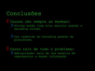 Conclusões
▒ Causas são sempre as mesmas:
  ▒ String sendo lida e/ou escrita usando o
    encoding errado

  ▒ Uso indevido do encoding padrão da
    plataforma


▒ Causa raiz de todo o problema:
  ▒ Ambiguidade: mais de uma maneira de
    representar a mesma informação
 