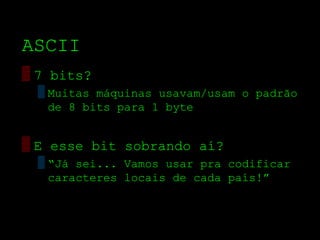 ASCII
▒ 7 bits?
  ▒ Muitas máquinas usavam/usam o padrão
    de 8 bits para 1 byte


▒ E esse bit sobrando aí?
  ▒ “Já sei... Vamos usar pra codificar
    caracteres locais de cada país!”
 