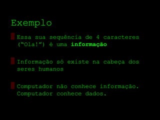 Exemplo
▒ Essa sua sequência de 4 caracteres
  (“Ola!”) é uma informação

▒ Informação só existe na cabeça dos
  seres humanos

▒ Computador não conhece informação.
  Computador conhece dados.
 