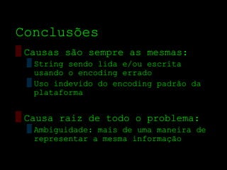 Conclusões
▒ Causas são sempre as mesmas:
 ▒ String sendo lida e/ou escrita
   usando o encoding errado
 ▒ Uso indevido do encoding padrão da
   plataforma


▒ Causa raiz de todo o problema:
 ▒ Ambiguidade: mais de uma maneira de
   representar a mesma informação
 